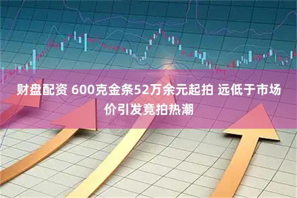 财盘配资 600克金条52万余元起拍 远低于市场价引发竞拍热潮