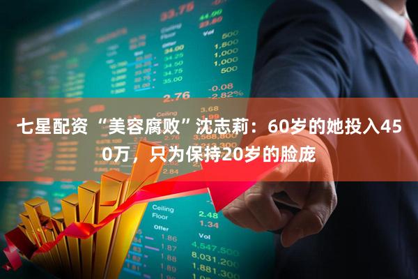 七星配资 “美容腐败”沈志莉：60岁的她投入450万，只为保持20岁的脸庞