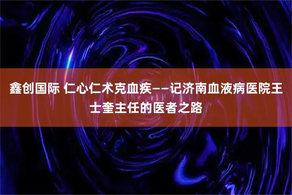 鑫创国际 仁心仁术克血疾——记济南血液病医院王士奎主任的医者之路