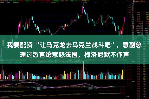 我要配资 “让马克龙去乌克兰战斗吧”，意副总理过激言论惹怒法国，梅洛尼默不作声