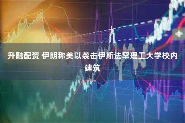 升融配资 伊朗称美以袭击伊斯法罕理工大学校内建筑