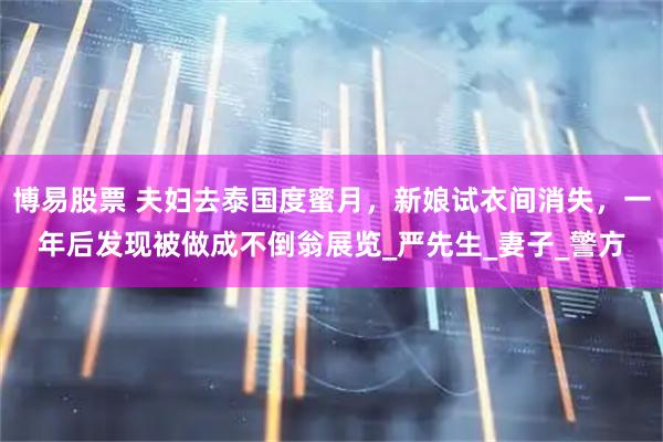博易股票 夫妇去泰国度蜜月，新娘试衣间消失，一年后发现被做成不倒翁展览_严先生_妻子_警方