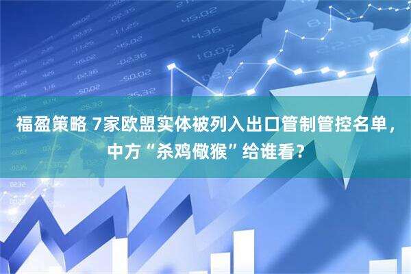 福盈策略 7家欧盟实体被列入出口管制管控名单，中方“杀鸡儆猴”给谁看？