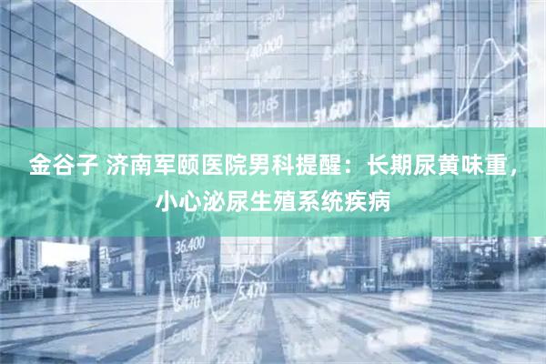 金谷子 济南军颐医院男科提醒：长期尿黄味重，小心泌尿生殖系统疾病
