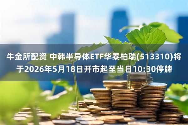 牛金所配资 中韩半导体ETF华泰柏瑞(513310)将于2026年5月18日开市起至当日10:30停牌