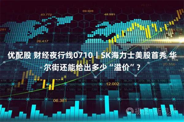 优配股 财经夜行线0710丨SK海力士美股首秀 华尔街还能给出多少“溢价”？