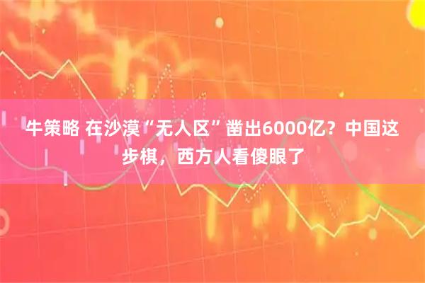 牛策略 在沙漠“无人区”凿出6000亿？中国这步棋，西方人看傻眼了