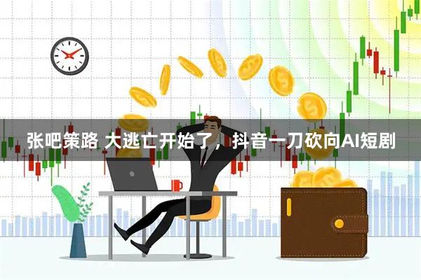 张吧策路 大逃亡开始了，抖音一刀砍向AI短剧