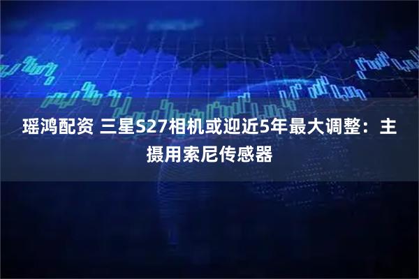瑶鸿配资 三星S27相机或迎近5年最大调整：主摄用索尼传感器