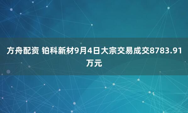 方舟配资 铂科新材9月4日大宗交易成交8783.91万元